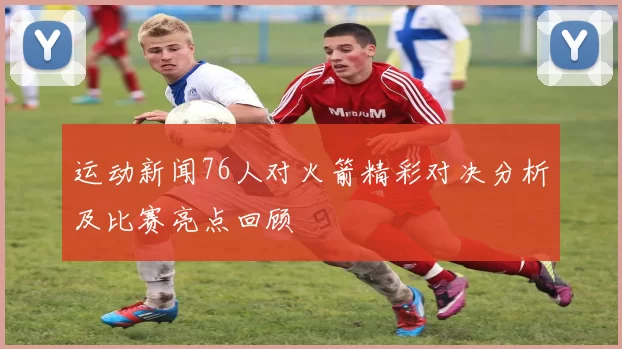 运动新闻76人对火箭精彩对决分析及比赛亮点回顾