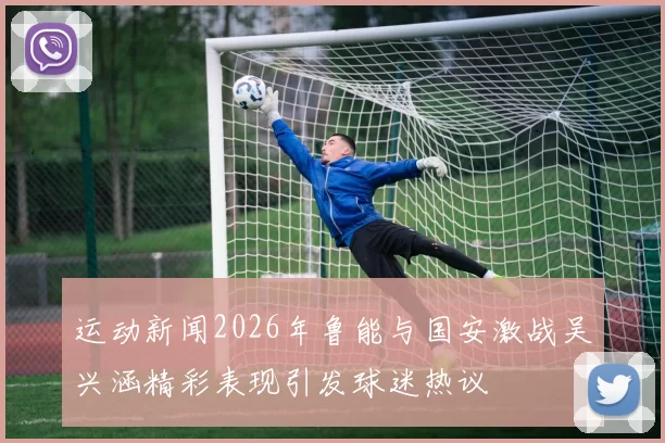 运动新闻2026年鲁能与国安激战吴兴涵精彩表现引发球迷热议