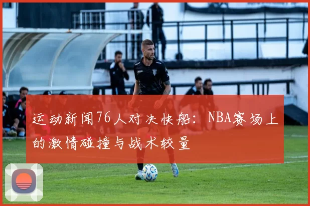 运动新闻76人对决快船：NBA赛场上的激情碰撞与战术较量